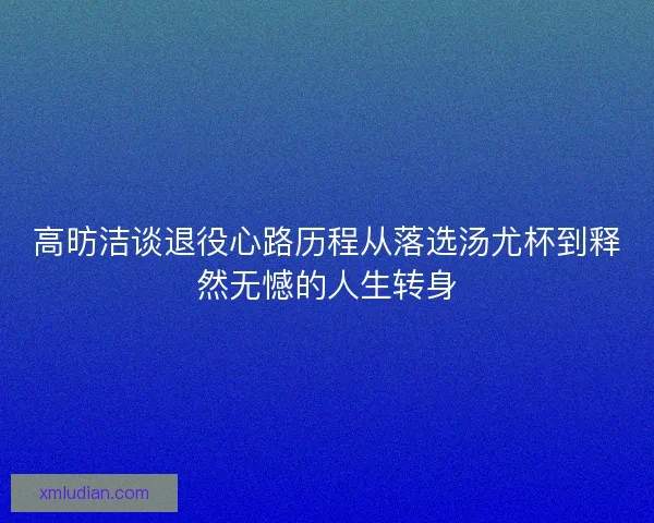 高昉洁谈退役心路历程从落选汤尤杯到释然无憾的人生转身