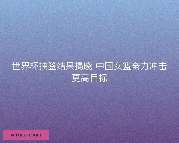 世界杯抽签结果揭晓 中国女篮奋力冲击更高目标