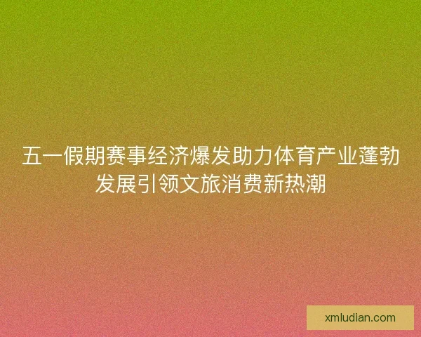 五一假期赛事经济爆发助力体育产业蓬勃发展引领文旅消费新热潮