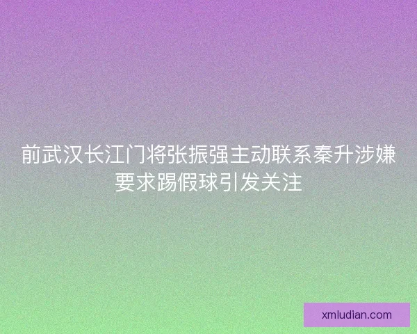 前武汉长江门将张振强主动联系秦升涉嫌要求踢假球引发关注