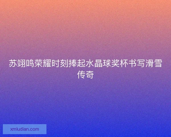 苏翊鸣荣耀时刻捧起水晶球奖杯书写滑雪传奇