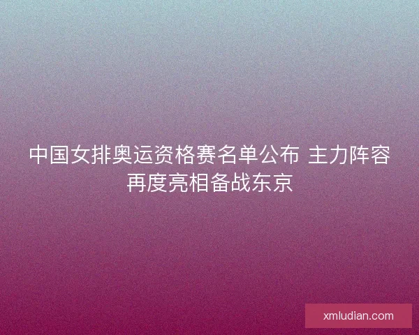中国女排奥运资格赛名单公布 主力阵容再度亮相备战东京